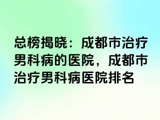 总榜揭晓：成都市治疗男科病的医院，成都市治疗男科病医院排名