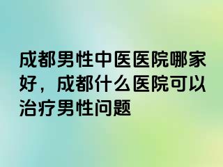成都男性中医医院哪家好，成都什么医院可以治疗男性问题